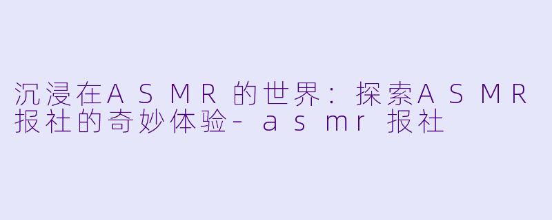 沉浸在ASMR的世界：探索ASMR报社的奇妙体验-asmr报社