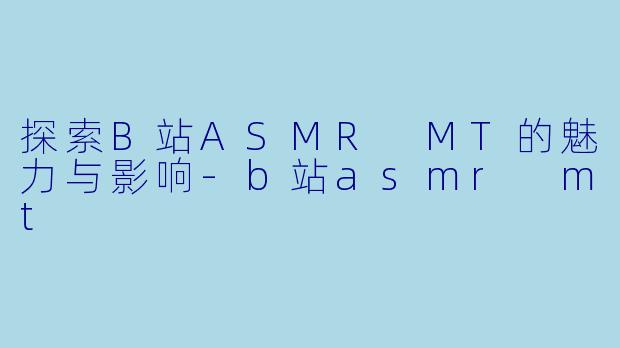 探索B站ASMR MT的魅力与影响-b站asmr mt
