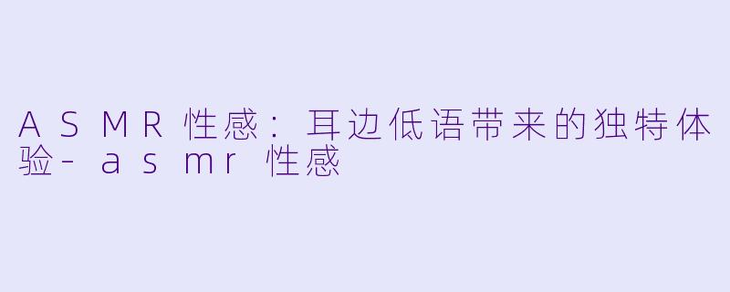 ASMR性感：耳边低语带来的独特体验-asmr性感