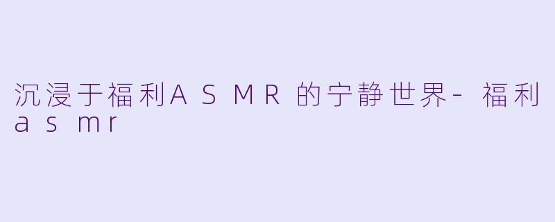 沉浸于福利ASMR的宁静世界-福利asmr