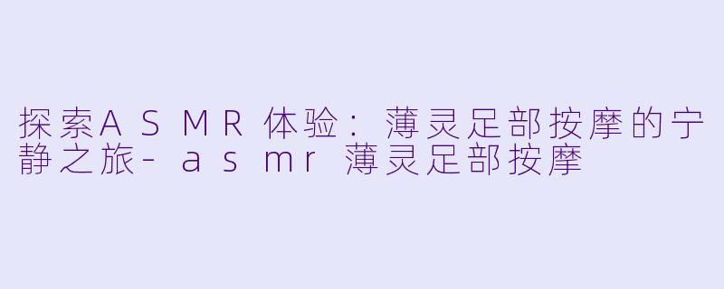 探索ASMR体验：薄灵足部按摩的宁静之旅-asmr薄灵足部按摩