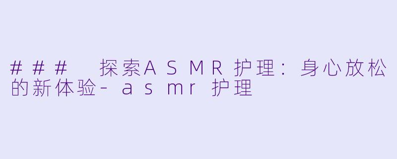 ### 探索ASMR护理：身心放松的新体验-asmr护理