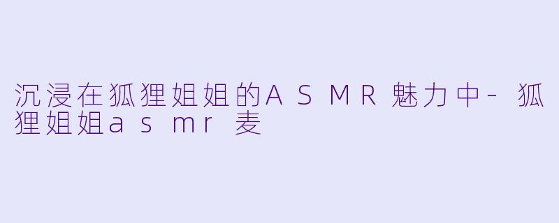 沉浸在狐狸姐姐的ASMR魅力中-狐狸姐姐asmr麦