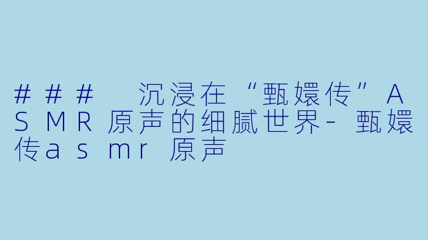 ### 沉浸在“甄嬛传”ASMR原声的细腻世界
