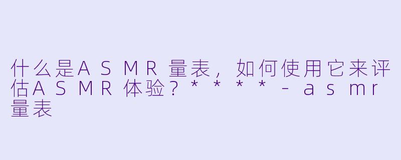 什么是ASMR量表,如何使用它来评估ASMR体验?****