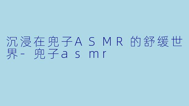 沉浸在兜子ASMR的舒缓世界