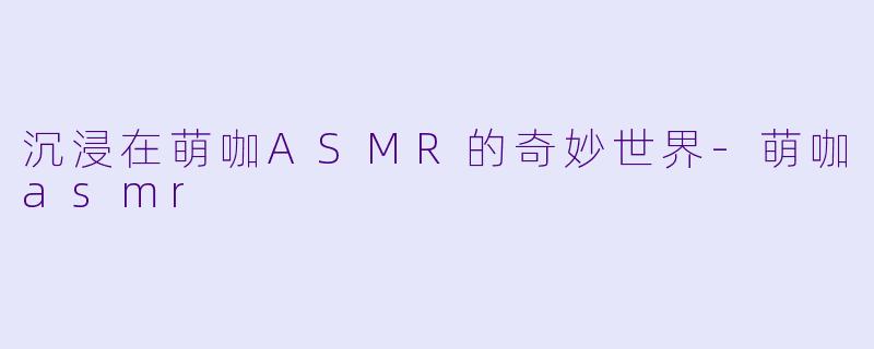 沉浸在萌咖ASMR的奇妙世界-萌咖asmr