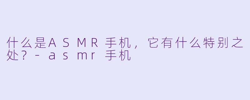什么是ASMR手机,它有什么特别之处?