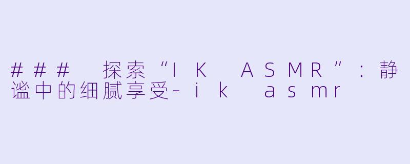 ### 探索“IK ASMR”：静谧中的细腻享受-ik asmr