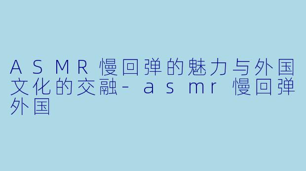 ASMR慢回弹的魅力与外国文化的交融-asmr慢回弹外国