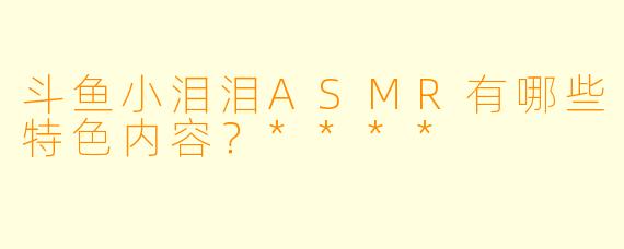斗鱼小泪泪ASMR有哪些特色内容?****