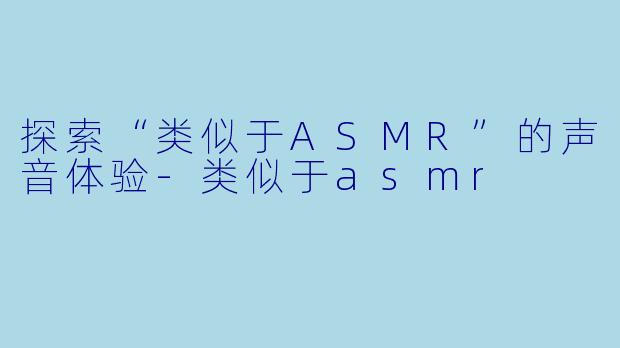 探索“类似于ASMR”的声音体验-类似于asmr