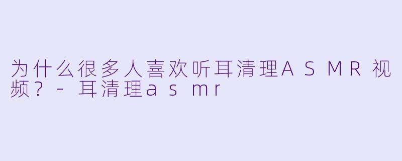 为什么很多人喜欢听耳清理ASMR视频？