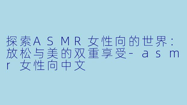 探索ASMR女性向的世界：放松与美的双重享受-asmr女性向中文
