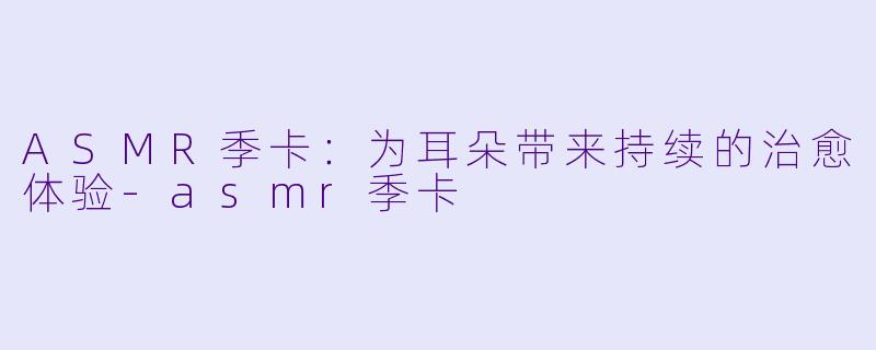 ASMR季卡：为耳朵带来持续的治愈体验-asmr季卡