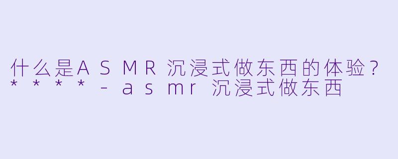 什么是ASMR沉浸式做东西的体验?****