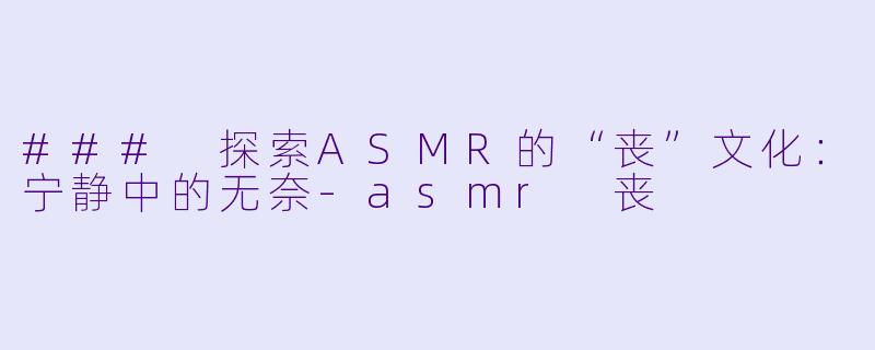 ### 探索ASMR的“丧”文化：宁静中的无奈-asmr 丧