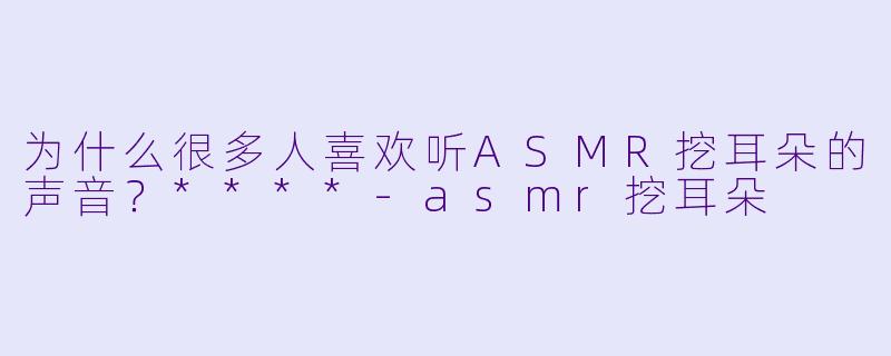 为什么很多人喜欢听ASMR挖耳朵的声音?****