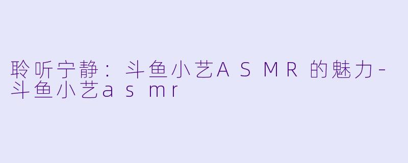 聆听宁静：斗鱼小艺ASMR的魅力-斗鱼小艺asmr