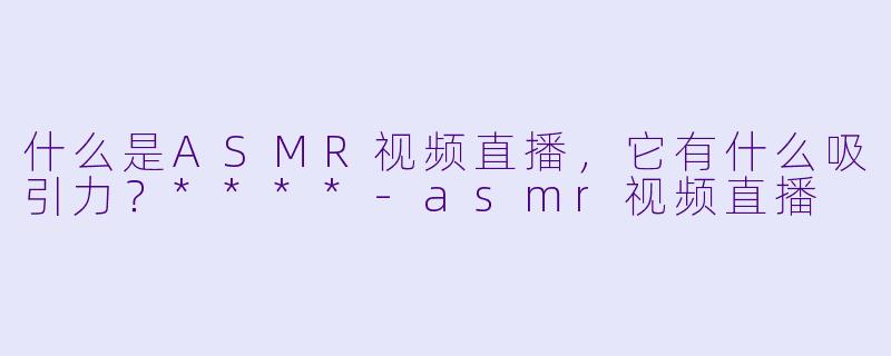 什么是ASMR视频直播,它有什么吸引力?****