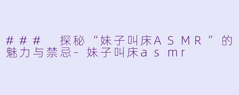 ### 探秘“妹子叫床ASMR”的魅力与禁忌-妹子叫床asmr