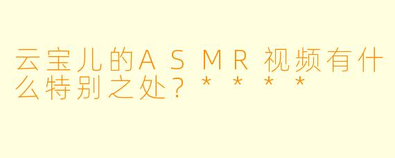 云宝儿的ASMR视频有什么特别之处?****
