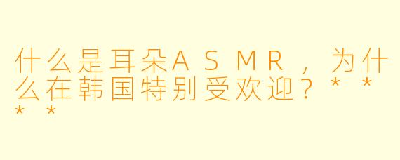 什么是耳朵ASMR,为什么在韩国特别受欢迎?****