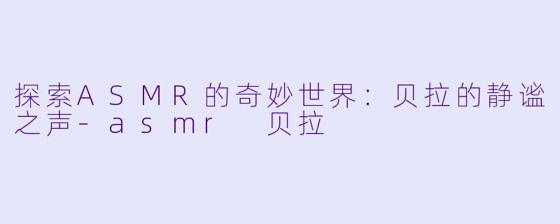 探索ASMR的奇妙世界：贝拉的静谧之声-asmr 贝拉