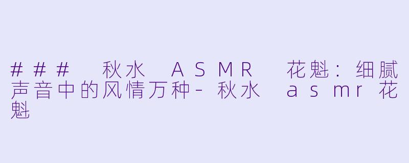 ### 秋水 ASMR 花魁：细腻声音中的风情万种-秋水 asmr花魁