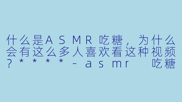 什么是ASMR吃糖,为什么会有这么多人喜欢看这种视频?****