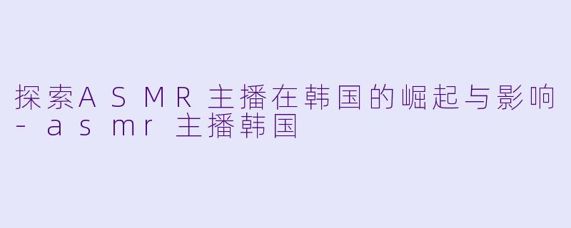 探索ASMR主播在韩国的崛起与影响