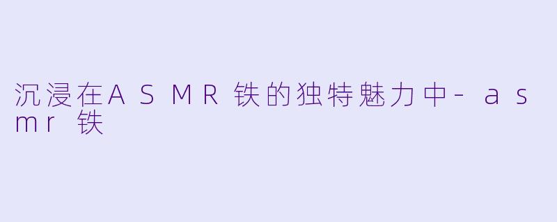 沉浸在ASMR铁的独特魅力中-asmr铁