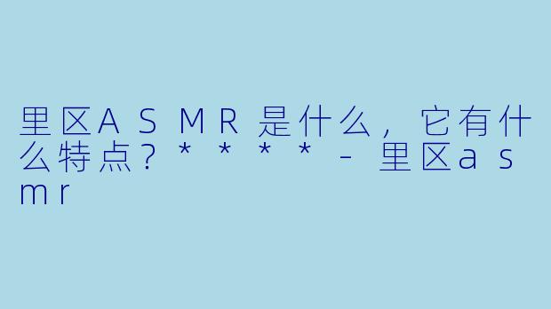 里区ASMR是什么,它有什么特点?****
