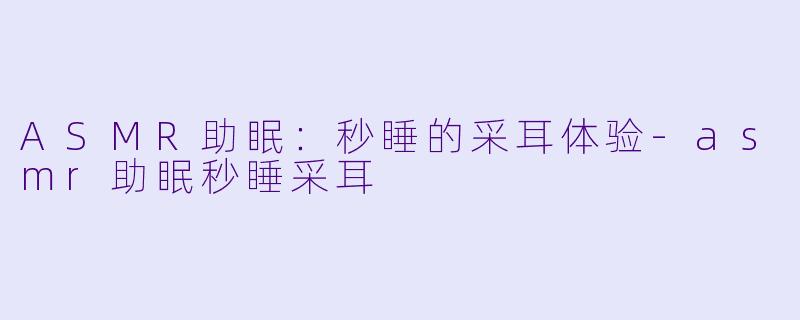 ASMR助眠：秒睡的采耳体验-asmr助眠秒睡采耳