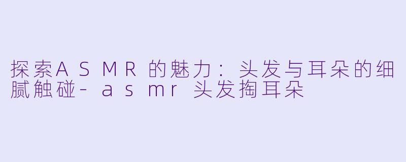 探索ASMR的魅力：头发与耳朵的细腻触碰-asmr头发掏耳朵