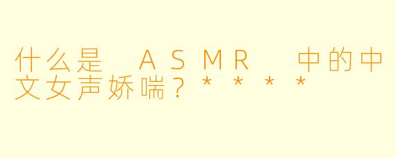 什么是 ASMR 中的中文女声娇喘?****