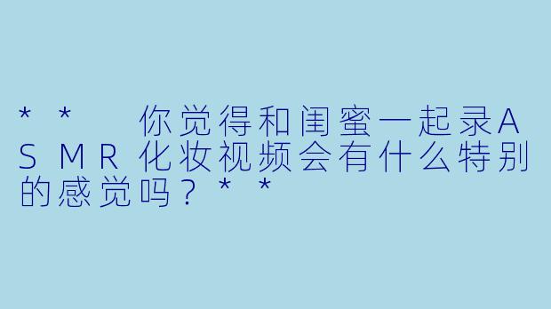 ** 你觉得和闺蜜一起录ASMR化妆视频会有什么特别的感觉吗?**