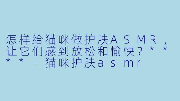 怎样给猫咪做护肤ASMR,让它们感到放松和愉快?****