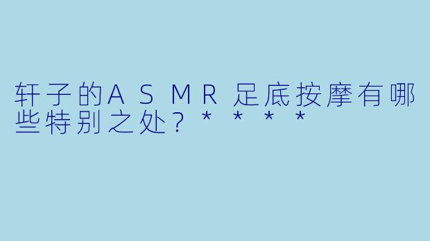 轩子的ASMR足底按摩有哪些特别之处?****