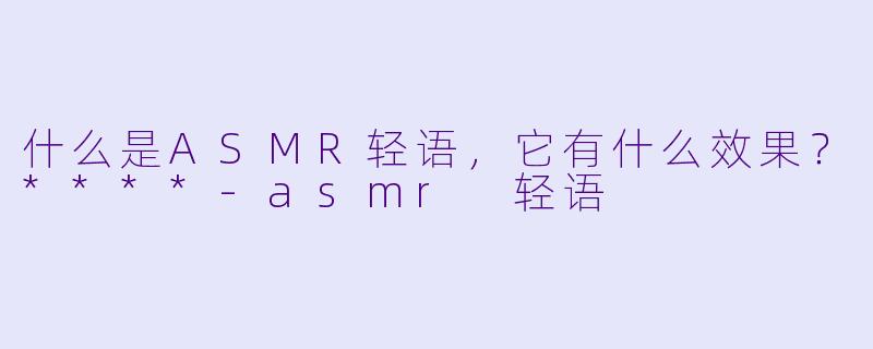 什么是ASMR轻语,它有什么效果?****