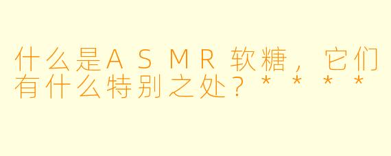什么是ASMR软糖,它们有什么特别之处?****
