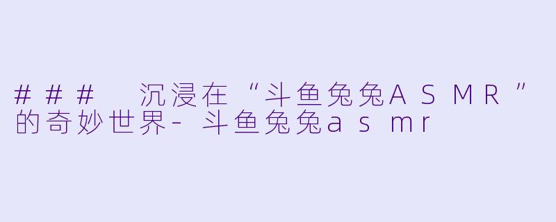 ### 沉浸在“斗鱼兔兔ASMR”的奇妙世界-斗鱼兔兔asmr