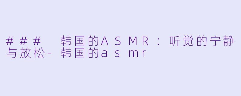 ### 韩国的ASMR：听觉的宁静与放松-韩国的asmr