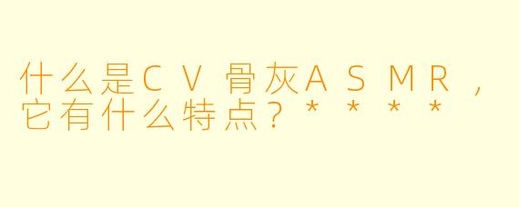 什么是CV骨灰ASMR,它有什么特点?****