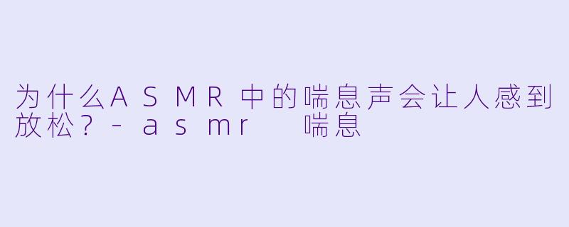 为什么ASMR中的喘息声会让人感到放松？