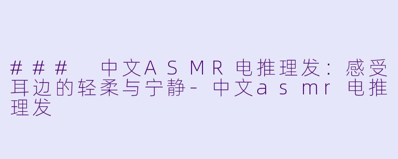 ### 中文ASMR电推理发：感受耳边的轻柔与宁静-中文asmr电推理发