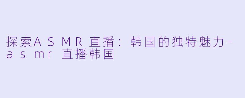 探索ASMR直播：韩国的独特魅力-asmr直播韩国