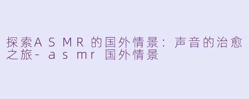 探索ASMR的国外情景：声音的治愈之旅-asmr国外情景