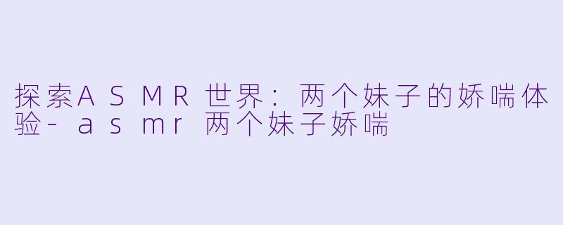 探索ASMR世界：两个妹子的娇喘体验-asmr两个妹子娇喘