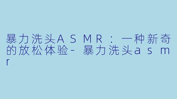 暴力洗头ASMR：一种新奇的放松体验-暴力洗头asmr